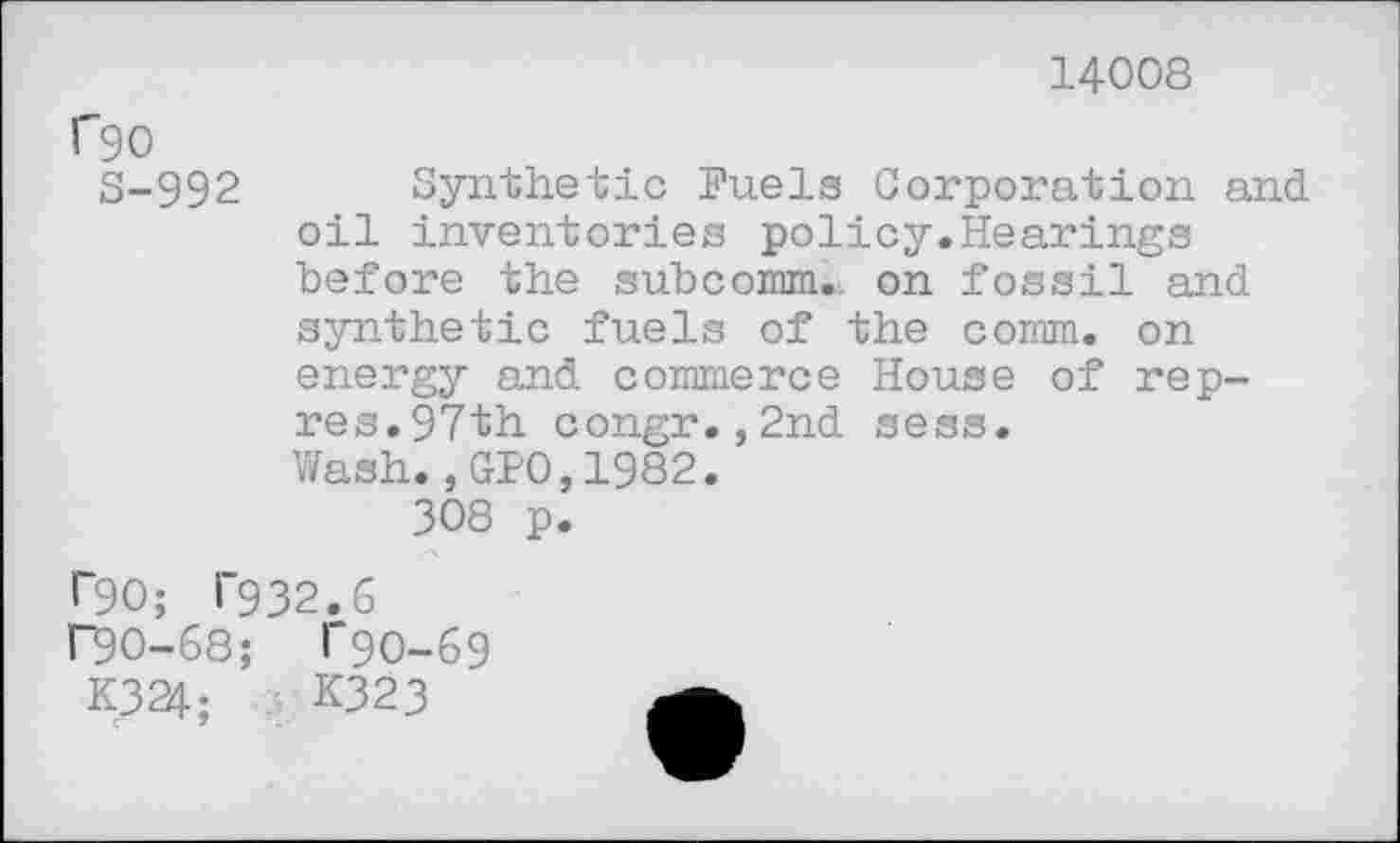 ﻿14008
rgo
S-992 Synthetic Fuels Corporation and oil inventories policy.Hearings before the subcomm, on fossil and synthetic fuels of the comm, on energy and commerce House of rep-res.97th congr.,2nd sess.
Wash.,GPO,1982.
308 p.
ï"90; 1’932.6
r90-68; 1’90-69